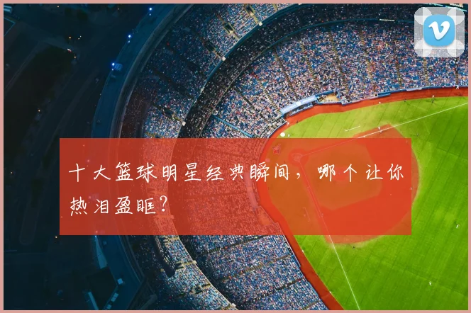 十大篮球明星经典瞬间，哪个让你热泪盈眶？