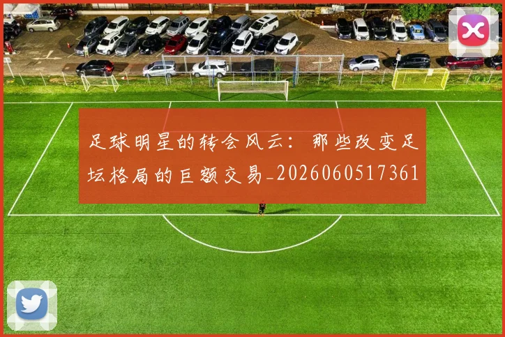 足球明星的转会风云：那些改变足坛格局的巨额交易_20260605173618