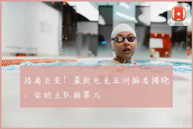 格局巨变！最新电竞亚洲排名揭晓，你的主队排第几