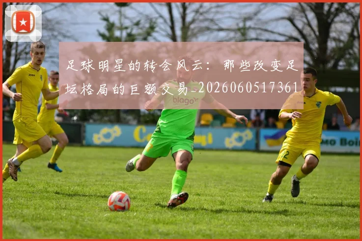 足球明星的转会风云：那些改变足坛格局的巨额交易_20260605173618